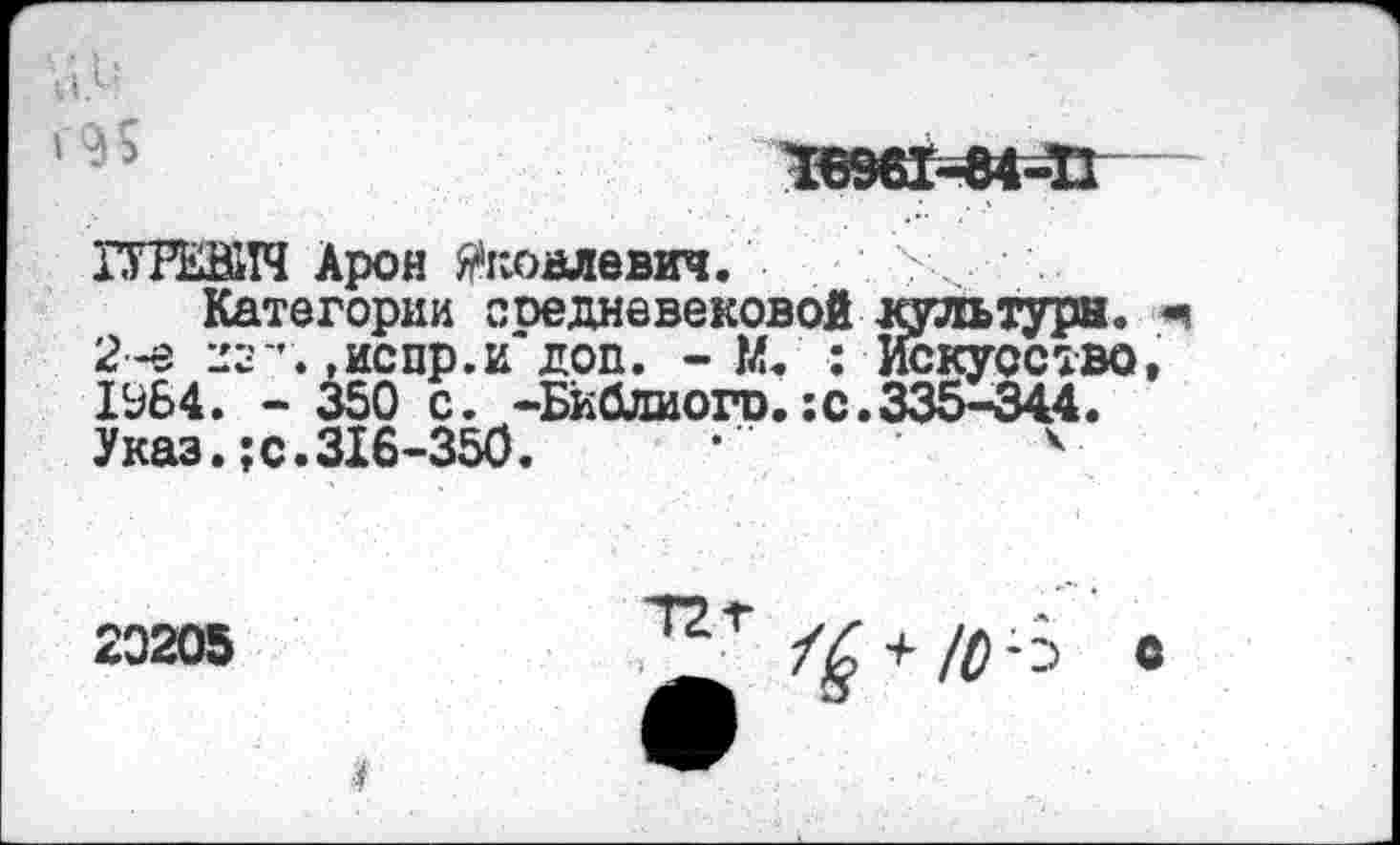 ﻿ГУРЕВИЧ Арон Яковлевич. ?,
Категории ооедневековой культура. 2-е 22”. »испр.и доп. - М. ■; Искусство 1УБ4. - 350 с. -Библиого.;с.335-344. Указ.;с.316-350.	•	*
20205